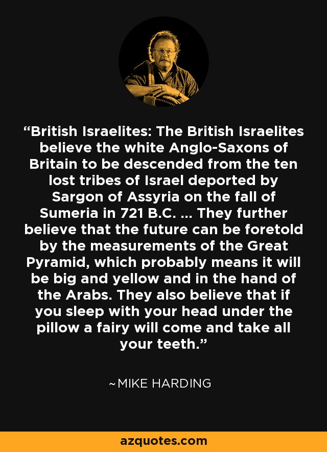 British Israelites: 	The British Israelites believe the white Anglo-Saxons of Britain to be descended from the ten lost tribes of Israel deported by Sargon of Assyria on the fall of Sumeria in 721 B.C. ... They further believe that the future can be foretold by the measurements of the Great Pyramid, which probably means it will be big and yellow and in the hand of the Arabs. They also believe that if you sleep with your head under the pillow a fairy will come and take all your teeth. - Mike Harding