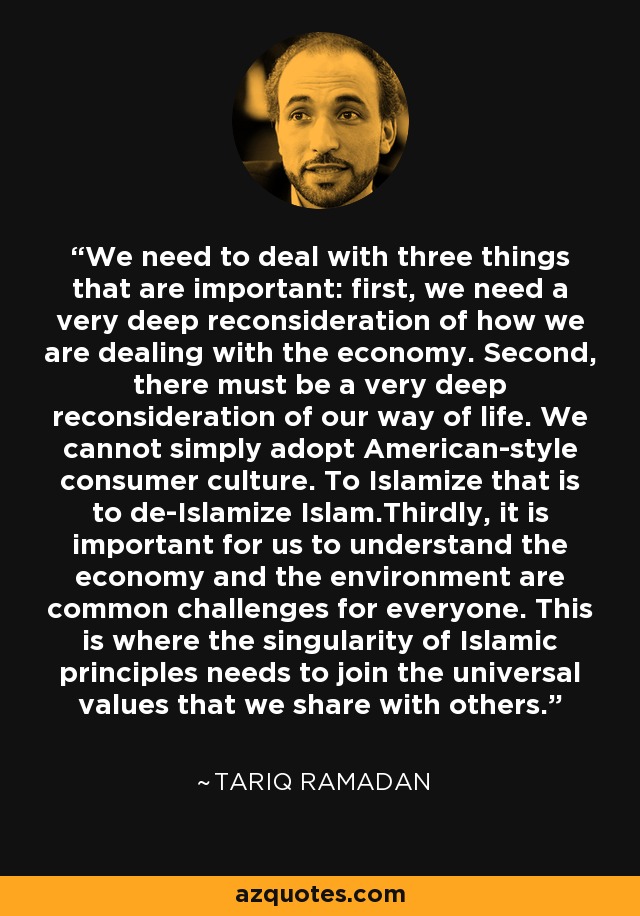 We need to deal with three things that are important: first, we need a very deep reconsideration of how we are dealing with the economy. Second, there must be a very deep reconsideration of our way of life. We cannot simply adopt American-style consumer culture. To Islamize that is to de-Islamize Islam.Thirdly, it is important for us to understand the economy and the environment are common challenges for everyone. This is where the singularity of Islamic principles needs to join the universal values that we share with others. - Tariq Ramadan