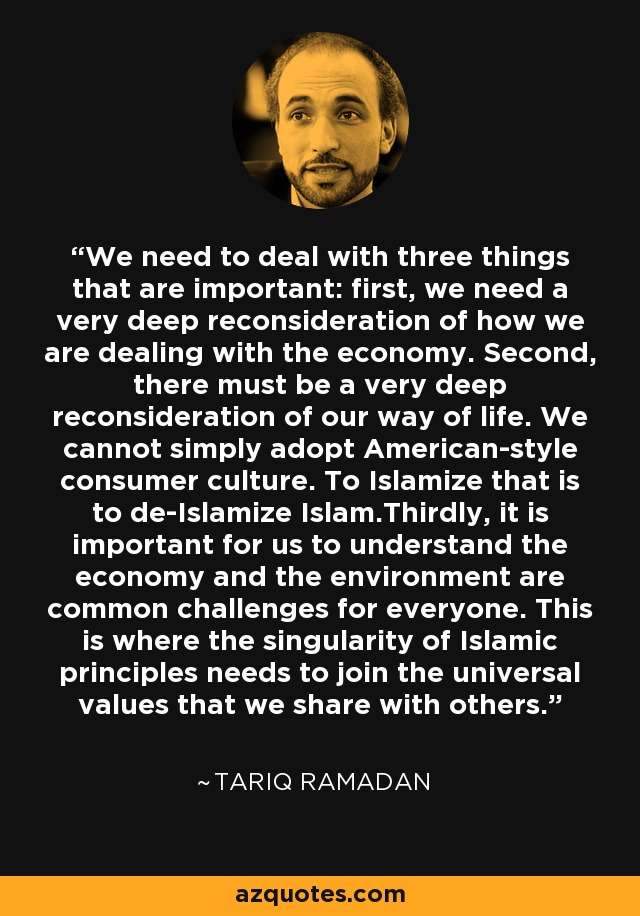 We need to deal with three things that are important: first, we need a very deep reconsideration of how we are dealing with the economy. Second, there must be a very deep reconsideration of our way of life. We cannot simply adopt American-style consumer culture. To Islamize that is to de-Islamize Islam.Thirdly, it is important for us to understand the economy and the environment are common challenges for everyone. This is where the singularity of Islamic principles needs to join the universal values that we share with others. - Tariq Ramadan