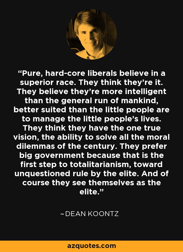 Pure, hard-core liberals believe in a superior race. They think they're it. They believe they're more intelligent than the general run of mankind, better suited than the little people are to manage the little people's lives. They think they have the one true vision, the ability to solve all the moral dilemmas of the century. They prefer big government because that is the first step to totalitarianism, toward unquestioned rule by the elite. And of course they see themselves as the elite. - Dean Koontz
