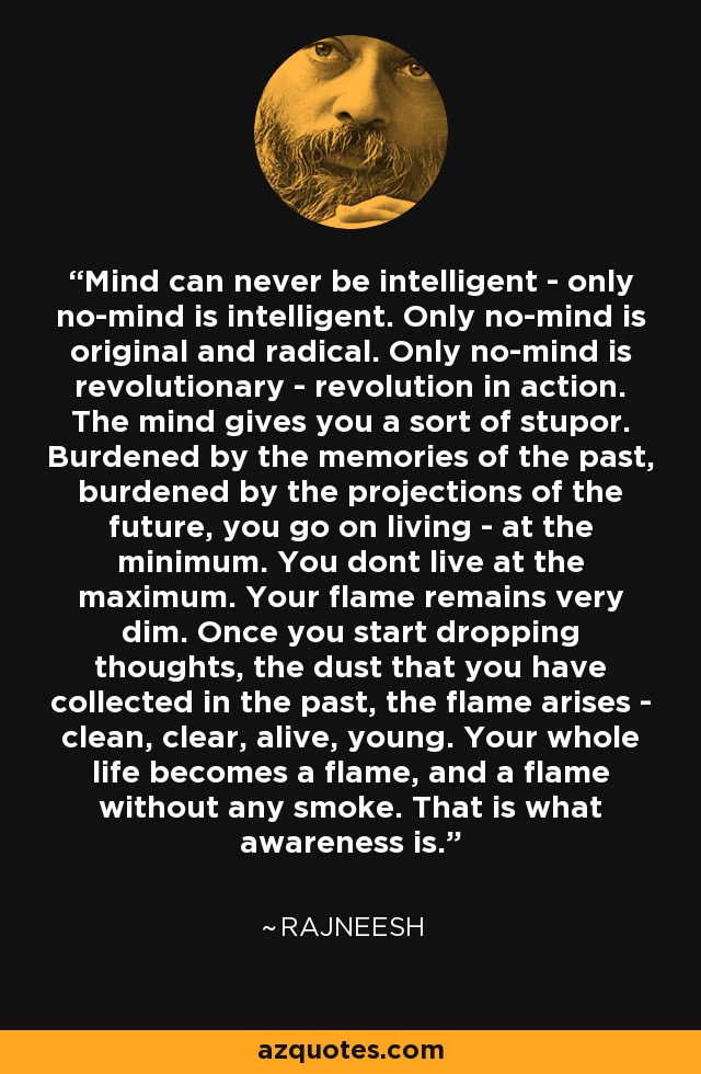 Mind can never be intelligent - only no-mind is intelligent. Only no-mind is original and radical. Only no-mind is revolutionary - revolution in action. The mind gives you a sort of stupor. Burdened by the memories of the past, burdened by the projections of the future, you go on living - at the minimum. You dont live at the maximum. Your flame remains very dim. Once you start dropping thoughts, the dust that you have collected in the past, the flame arises - clean, clear, alive, young. Your whole life becomes a flame, and a flame without any smoke. That is what awareness is. - Rajneesh