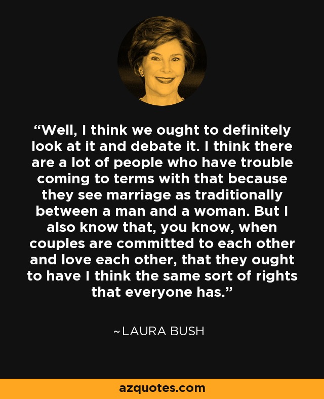 Well, I think we ought to definitely look at it and debate it. I think there are a lot of people who have trouble coming to terms with that because they see marriage as traditionally between a man and a woman. But I also know that, you know, when couples are committed to each other and love each other, that they ought to have I think the same sort of rights that everyone has. - Laura Bush