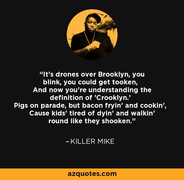 It's drones over Brooklyn, you blink, you could get tooken, And now you're understanding the definition of 'Crooklyn.' Pigs on parade, but bacon fryin' and cookin', Cause kids' tired of dyin' and walkin' round like they shooken. - Killer Mike
