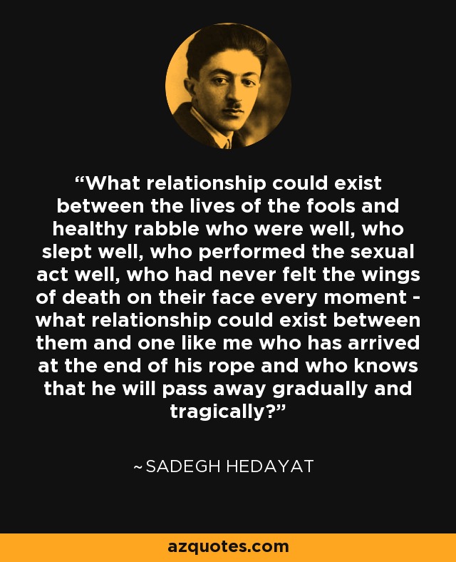 What relationship could exist between the lives of the fools and healthy rabble who were well, who slept well, who performed the sexual act well, who had never felt the wings of death on their face every moment - what relationship could exist between them and one like me who has arrived at the end of his rope and who knows that he will pass away gradually and tragically? - Sadegh Hedayat