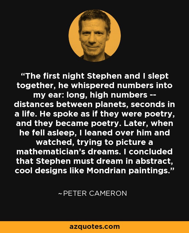 The first night Stephen and I slept together, he whispered numbers into my ear: long, high numbers -- distances between planets, seconds in a life. He spoke as if they were poetry, and they became poetry. Later, when he fell asleep, I leaned over him and watched, trying to picture a mathematician's dreams. I concluded that Stephen must dream in abstract, cool designs like Mondrian paintings. - Peter Cameron