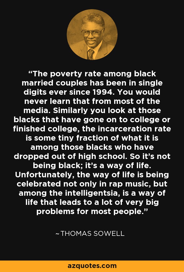 The poverty rate among black married couples has been in single digits ever since 1994. You would never learn that from most of the media. Similarly you look at those blacks that have gone on to college or finished college, the incarceration rate is some tiny fraction of what it is among those blacks who have dropped out of high school. So it’s not being black; it’s a way of life. Unfortunately, the way of life is being celebrated not only in rap music, but among the intelligentsia, is a way of life that leads to a lot of very big problems for most people. - Thomas Sowell