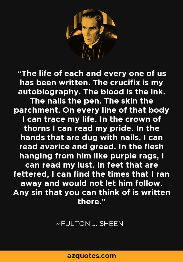 The life of each and every one of us has been written. The crucifix is my autobiography. The blood is the ink. The nails the pen. The skin the parchment. On every line of that body I can trace my life. In the crown of thorns I can read my pride. In the hands that are dug with nails, I can read avarice and greed. In the flesh hanging from him like purple rags, I can read my lust. In feet that are fettered, I can find the times that I ran away and would not let him follow. Any sin that you can think of is written there. - Fulton J. Sheen