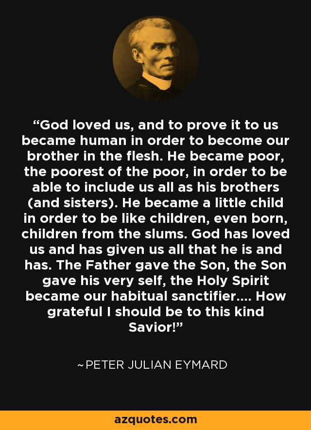 God loved us, and to prove it to us became human in order to become our brother in the flesh. He became poor, the poorest of the poor, in order to be able to include us all as his brothers (and sisters). He became a little child in order to be like children, even born, children from the slums. God has loved us and has given us all that he is and has. The Father gave the Son, the Son gave his very self, the Holy Spirit became our habitual sanctifier.... How grateful I should be to this kind Savior! - Peter Julian Eymard