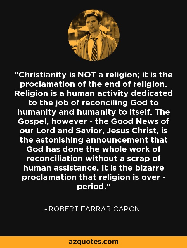 Christianity is NOT a religion; it is the proclamation of the end of religion. Religion is a human activity dedicated to the job of reconciling God to humanity and humanity to itself. The Gospel, however - the Good News of our Lord and Savior, Jesus Christ, is the astonishing announcement that God has done the whole work of reconciliation without a scrap of human assistance. It is the bizarre proclamation that religion is over - period. - Robert Farrar Capon