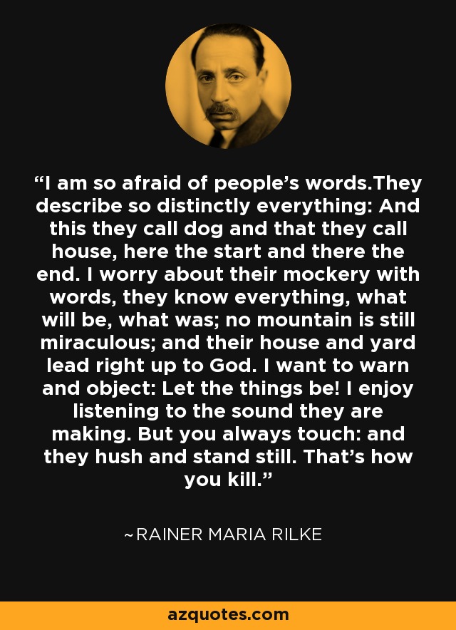 I am so afraid of people's words.They describe so distinctly everything: And this they call dog and that they call house, here the start and there the end. I worry about their mockery with words, they know everything, what will be, what was; no mountain is still miraculous; and their house and yard lead right up to God. I want to warn and object: Let the things be! I enjoy listening to the sound they are making. But you always touch: and they hush and stand still. That's how you kill. - Rainer Maria Rilke