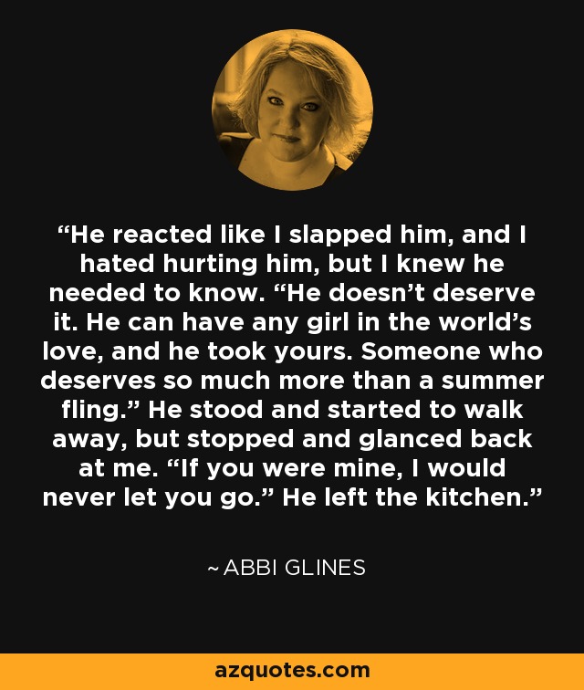 He reacted like I slapped him, and I hated hurting him, but I knew he needed to know. “He doesn’t deserve it. He can have any girl in the world’s love, and he took yours. Someone who deserves so much more than a summer fling.” He stood and started to walk away, but stopped and glanced back at me. “If you were mine, I would never let you go.” He left the kitchen. - Abbi Glines