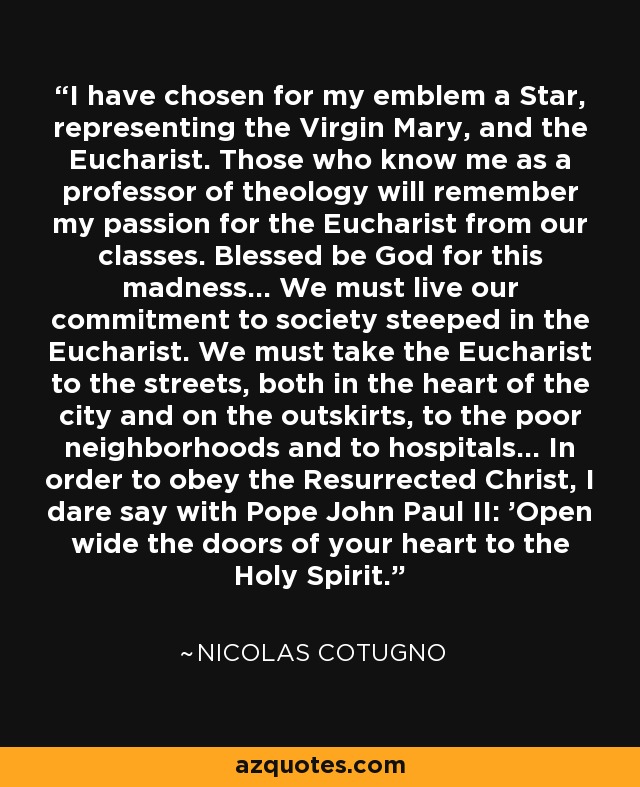 I have chosen for my emblem a Star, representing the Virgin Mary, and the Eucharist. Those who know me as a professor of theology will remember my passion for the Eucharist from our classes. Blessed be God for this madness... We must live our commitment to society steeped in the Eucharist. We must take the Eucharist to the streets, both in the heart of the city and on the outskirts, to the poor neighborhoods and to hospitals... In order to obey the Resurrected Christ, I dare say with Pope John Paul II: 'Open wide the doors of your heart to the Holy Spirit.' - Nicolas Cotugno