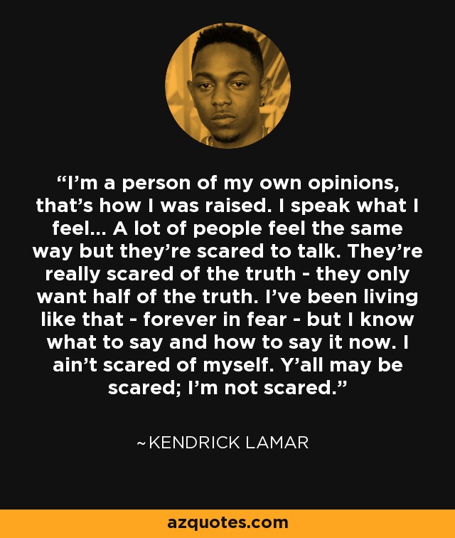 I'm a person of my own opinions, that's how I was raised. I speak what I feel... A lot of people feel the same way but they're scared to talk. They're really scared of the truth - they only want half of the truth. I've been living like that - forever in fear - but I know what to say and how to say it now. I ain't scared of myself. Y'all may be scared; I'm not scared. - Kendrick Lamar