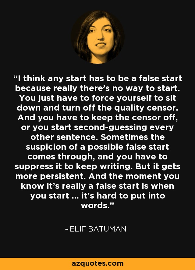 I think any start has to be a false start because really there’s no way to start. You just have to force yourself to sit down and turn off the quality censor. And you have to keep the censor off, or you start second-guessing every other sentence. Sometimes the suspicion of a possible false start comes through, and you have to suppress it to keep writing. But it gets more persistent. And the moment you know it’s really a false start is when you start … it’s hard to put into words. - Elif Batuman