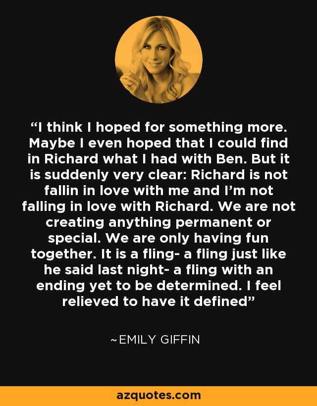 I think I hoped for something more. Maybe I even hoped that I could find in Richard what I had with Ben. But it is suddenly very clear: Richard is not fallin in love with me and I'm not falling in love with Richard. We are not creating anything permanent or special. We are only having fun together. It is a fling- a fling just like he said last night- a fling with an ending yet to be determined. I feel relieved to have it defined - Emily Giffin
