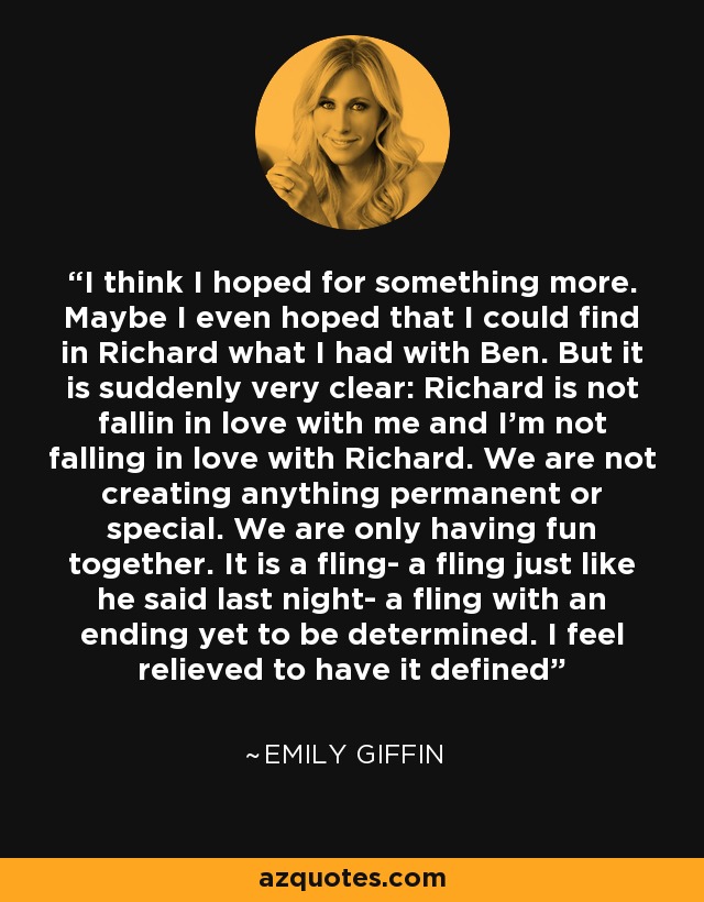 I think I hoped for something more. Maybe I even hoped that I could find in Richard what I had with Ben. But it is suddenly very clear: Richard is not fallin in love with me and I'm not falling in love with Richard. We are not creating anything permanent or special. We are only having fun together. It is a fling- a fling just like he said last night- a fling with an ending yet to be determined. I feel relieved to have it defined - Emily Giffin