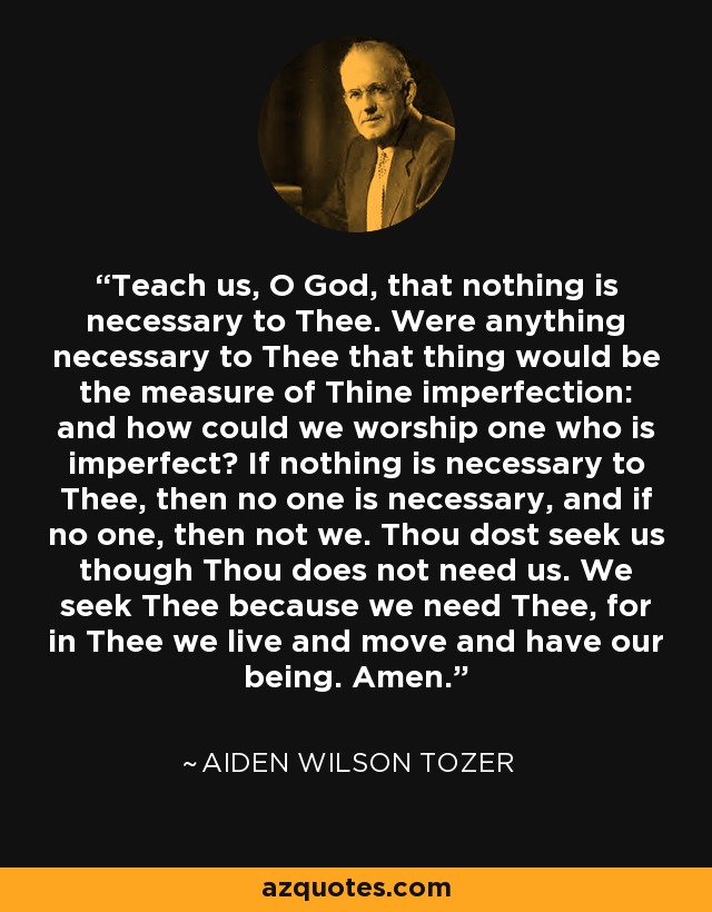 Teach us, O God, that nothing is necessary to Thee. Were anything necessary to Thee that thing would be the measure of Thine imperfection: and how could we worship one who is imperfect? If nothing is necessary to Thee, then no one is necessary, and if no one, then not we. Thou dost seek us though Thou does not need us. We seek Thee because we need Thee, for in Thee we live and move and have our being. Amen. - Aiden Wilson Tozer