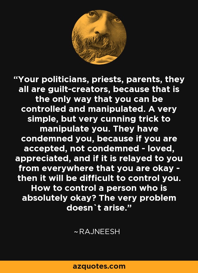 Your politicians, priests, parents, they all are guilt-creators, because that is the only way that you can be controlled and manipulated. A very simple, but very cunning trick to manipulate you. They have condemned you, because if you are accepted, not condemned - loved, appreciated, and if it is relayed to you from everywhere that you are okay - then it will be difficult to control you. How to control a person who is absolutely okay? The very problem doesn`t arise. - Rajneesh