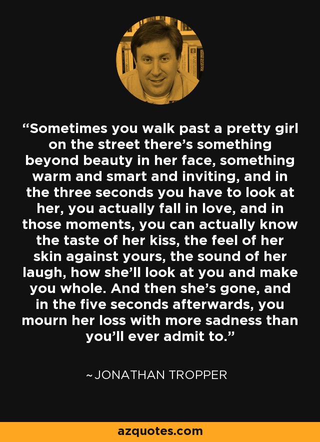 Sometimes you walk past a pretty girl on the street there's something beyond beauty in her face, something warm and smart and inviting, and in the three seconds you have to look at her, you actually fall in love, and in those moments, you can actually know the taste of her kiss, the feel of her skin against yours, the sound of her laugh, how she'll look at you and make you whole. And then she's gone, and in the five seconds afterwards, you mourn her loss with more sadness than you'll ever admit to. - Jonathan Tropper