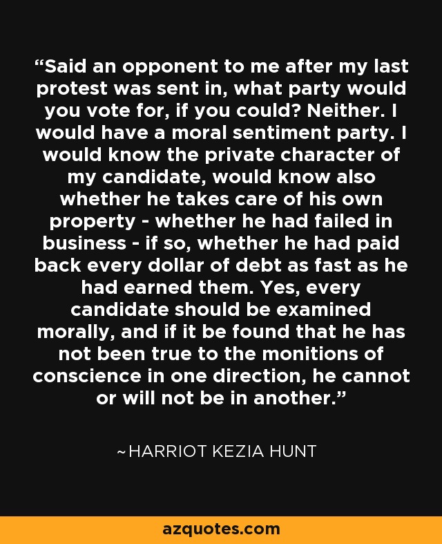 Said an opponent to me after my last protest was sent in, what party would you vote for, if you could? Neither. I would have a moral sentiment party. I would know the private character of my candidate, would know also whether he takes care of his own property - whether he had failed in business - if so, whether he had paid back every dollar of debt as fast as he had earned them. Yes, every candidate should be examined morally, and if it be found that he has not been true to the monitions of conscience in one direction, he cannot or will not be in another. - Harriot Kezia Hunt