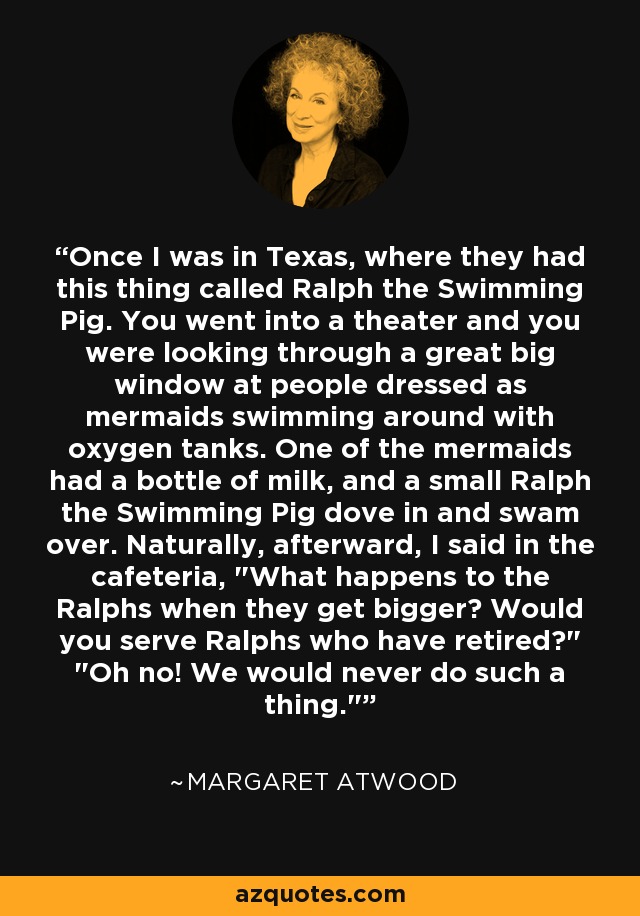 Once I was in Texas, where they had this thing called Ralph the Swimming Pig. You went into a theater and you were looking through a great big window at people dressed as mermaids swimming around with oxygen tanks. One of the mermaids had a bottle of milk, and a small Ralph the Swimming Pig dove in and swam over. Naturally, afterward, I said in the cafeteria, 