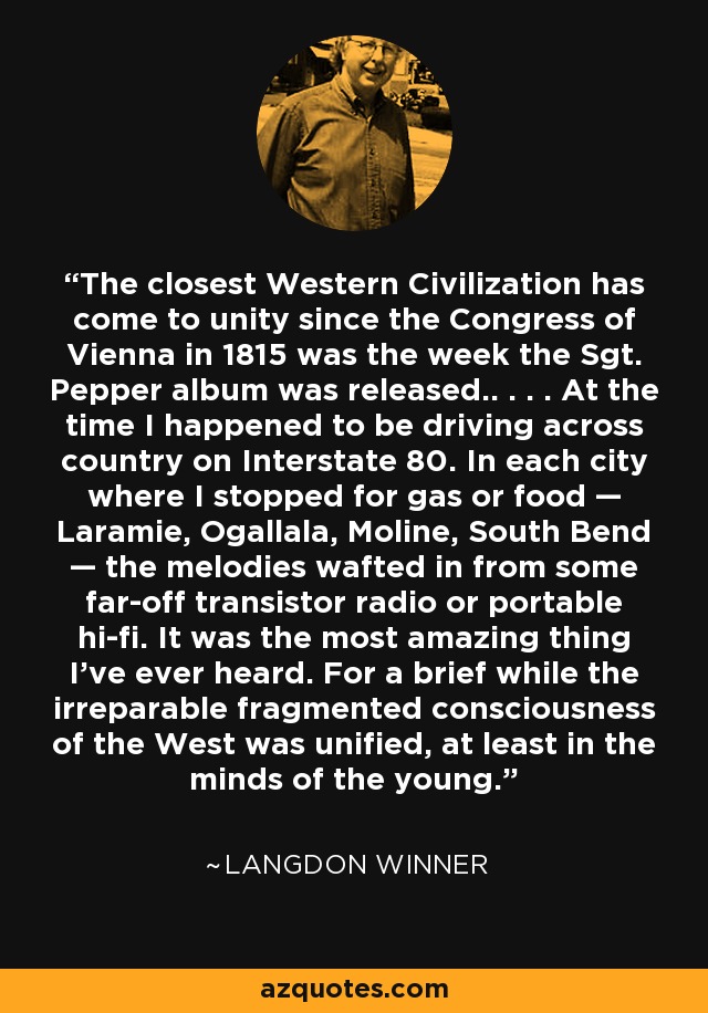 The closest Western Civilization has come to unity since the Congress of Vienna in 1815 was the week the Sgt. Pepper album was released.. . . . At the time I happened to be driving across country on Interstate 80. In each city where I stopped for gas or food — Laramie, Ogallala, Moline, South Bend — the melodies wafted in from some far-off transistor radio or portable hi-fi. It was the most amazing thing I’ve ever heard. For a brief while the irreparable fragmented consciousness of the West was unified, at least in the minds of the young. - Langdon Winner