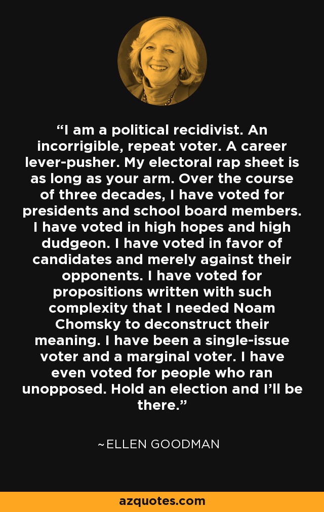 I am a political recidivist. An incorrigible, repeat voter. A career lever-pusher. My electoral rap sheet is as long as your arm. Over the course of three decades, I have voted for presidents and school board members. I have voted in high hopes and high dudgeon. I have voted in favor of candidates and merely against their opponents. I have voted for propositions written with such complexity that I needed Noam Chomsky to deconstruct their meaning. I have been a single-issue voter and a marginal voter. I have even voted for people who ran unopposed. Hold an election and I'll be there. - Ellen Goodman