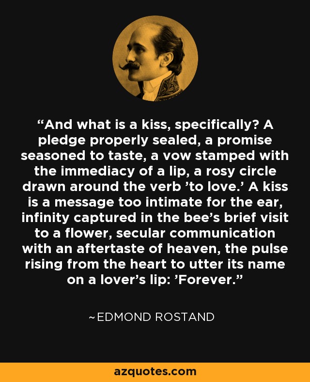 And what is a kiss, specifically? A pledge properly sealed, a promise seasoned to taste, a vow stamped with the immediacy of a lip, a rosy circle drawn around the verb 'to love.' A kiss is a message too intimate for the ear, infinity captured in the bee's brief visit to a flower, secular communication with an aftertaste of heaven, the pulse rising from the heart to utter its name on a lover's lip: 'Forever. - Edmond Rostand