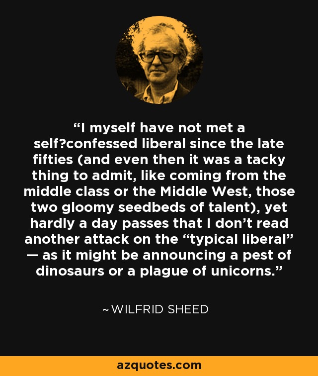 I myself have not met a self‐confessed liberal since the late fifties (and even then it was a tacky thing to admit, like coming from the middle class or the Middle West, those two gloomy seedbeds of talent), yet hardly a day passes that I don't read another attack on the “typical liberal” — as it might be announcing a pest of dinosaurs or a plague of unicorns. - Wilfrid Sheed