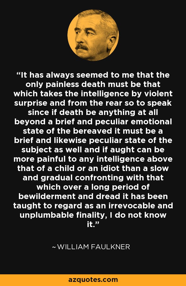 It has always seemed to me that the only painless death must be that which takes the intelligence by violent surprise and from the rear so to speak since if death be anything at all beyond a brief and peculiar emotional state of the bereaved it must be a brief and likewise peculiar state of the subject as well and if aught can be more painful to any intelligence above that of a child or an idiot than a slow and gradual confronting with that which over a long period of bewilderment and dread it has been taught to regard as an irrevocable and unplumbable finality, I do not know it. - William Faulkner