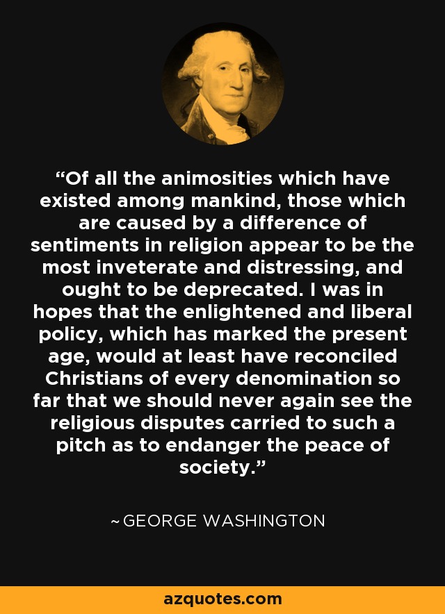 Of all the animosities which have existed among mankind, those which are caused by a difference of sentiments in religion appear to be the most inveterate and distressing, and ought to be deprecated. I was in hopes that the enlightened and liberal policy, which has marked the present age, would at least have reconciled Christians of every denomination so far that we should never again see the religious disputes carried to such a pitch as to endanger the peace of society. - George Washington
