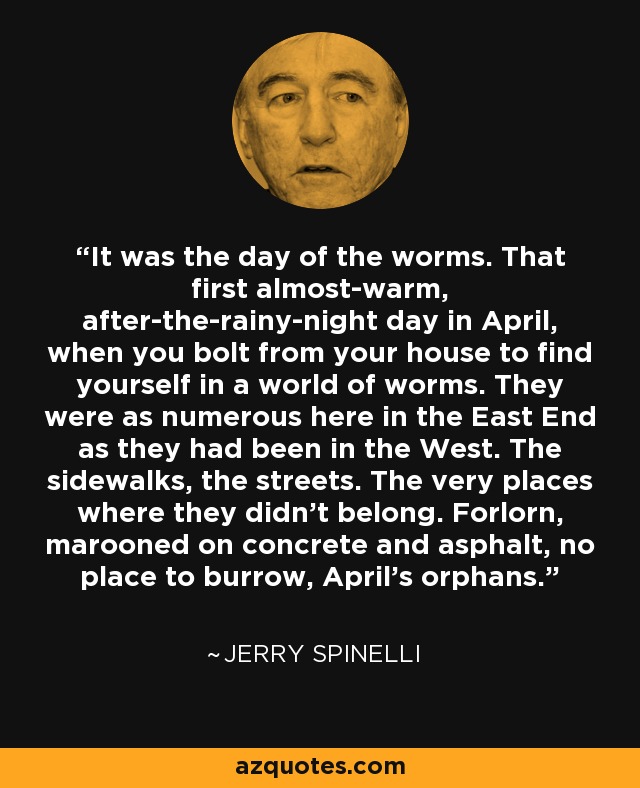 It was the day of the worms. That first almost-warm, after-the-rainy-night day in April, when you bolt from your house to find yourself in a world of worms. They were as numerous here in the East End as they had been in the West. The sidewalks, the streets. The very places where they didn't belong. Forlorn, marooned on concrete and asphalt, no place to burrow, April's orphans. - Jerry Spinelli