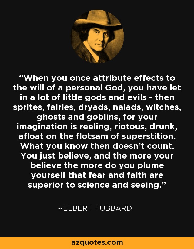 When you once attribute effects to the will of a personal God, you have let in a lot of little gods and evils - then sprites, fairies, dryads, naiads, witches, ghosts and goblins, for your imagination is reeling, riotous, drunk, afloat on the flotsam of superstition. What you know then doesn't count. You just believe, and the more your believe the more do you plume yourself that fear and faith are superior to science and seeing. - Elbert Hubbard