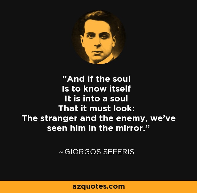 And if the soul Is to know itself It is into a soul That it must look: The stranger and the enemy, we've seen him in the mirror. - Giorgos Seferis
