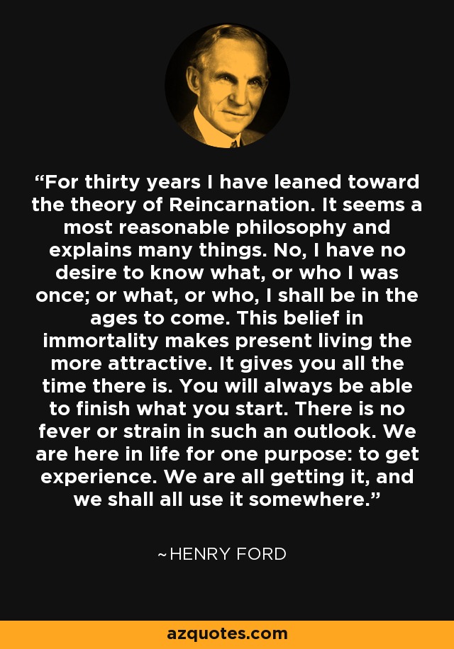 For thirty years I have leaned toward the theory of Reincarnation. It seems a most reasonable philosophy and explains many things. No, I have no desire to know what, or who I was once; or what, or who, I shall be in the ages to come. This belief in immortality makes present living the more attractive. It gives you all the time there is. You will always be able to finish what you start. There is no fever or strain in such an outlook. We are here in life for one purpose: to get experience. We are all getting it, and we shall all use it somewhere. - Henry Ford For thirty years I have leaned toward the theory of Reincarnation. It seems a most reasonable philosophy and explains many things. No, I have no desire to know what, or who I was once; or what, or who, I shall be in the ages to come. This belief in immortality makes present living the more attractive. It gives you all the time there is. You will always be able to finish what you start. There is no fever or strain in such an outlook. We are here in life for one purpose: to get experience. We are all getting it, and we shall all use it somewhere. - Henry Ford