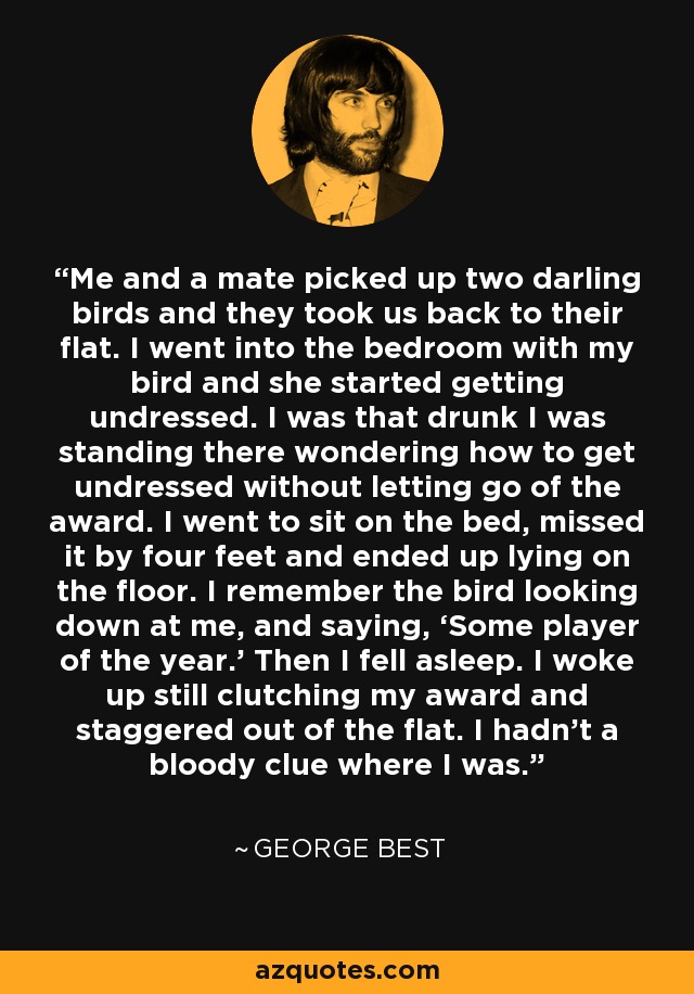 Me and a mate picked up two darling birds and they took us back to their flat. I went into the bedroom with my bird and she started getting undressed. I was that drunk I was standing there wondering how to get undressed without letting go of the award. I went to sit on the bed, missed it by four feet and ended up lying on the floor. I remember the bird looking down at me, and saying, ‘Some player of the year.’ Then I fell asleep. I woke up still clutching my award and staggered out of the flat. I hadn’t a bloody clue where I was. - George Best