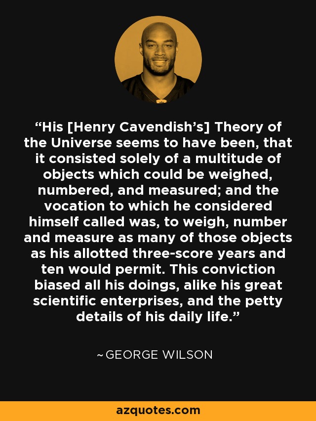 His [Henry Cavendish's] Theory of the Universe seems to have been, that it consisted solely of a multitude of objects which could be weighed, numbered, and measured; and the vocation to which he considered himself called was, to weigh, number and measure as many of those objects as his allotted three-score years and ten would permit. This conviction biased all his doings, alike his great scientific enterprises, and the petty details of his daily life. - George Wilson