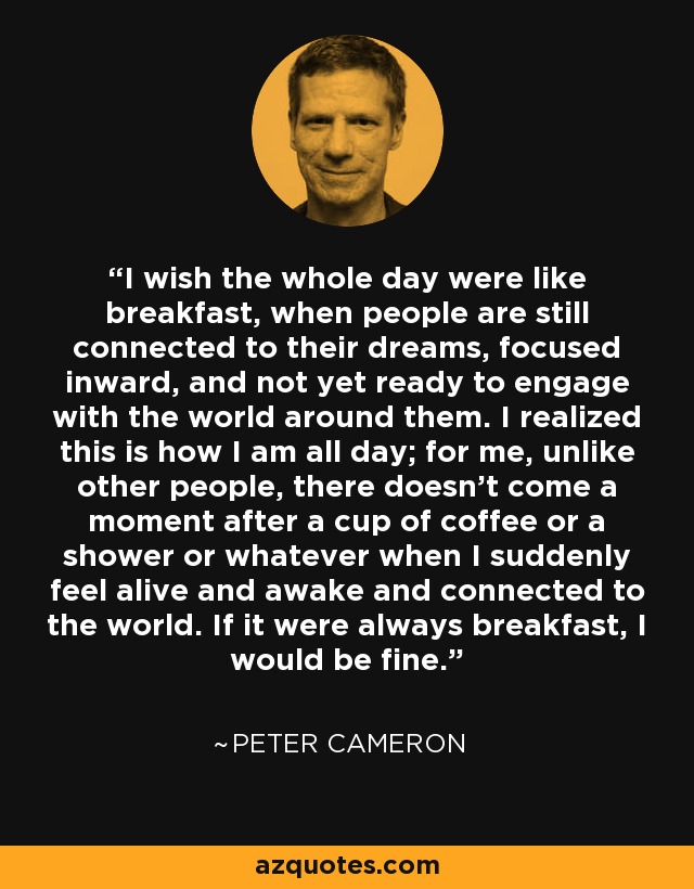 I wish the whole day were like breakfast, when people are still connected to their dreams, focused inward, and not yet ready to engage with the world around them. I realized this is how I am all day; for me, unlike other people, there doesn't come a moment after a cup of coffee or a shower or whatever when I suddenly feel alive and awake and connected to the world. If it were always breakfast, I would be fine. - Peter Cameron