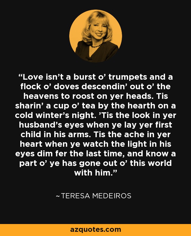 Love isn't a burst o' trumpets and a flock o' doves descendin' out o' the heavens to roost on yer heads. Tis sharin' a cup o' tea by the hearth on a cold winter's night. 'Tis the look in yer husband's eyes when ye lay yer first child in his arms. Tis the ache in yer heart when ye watch the light in his eyes dim fer the last time, and know a part o' ye has gone out o' this world with him. - Teresa Medeiros