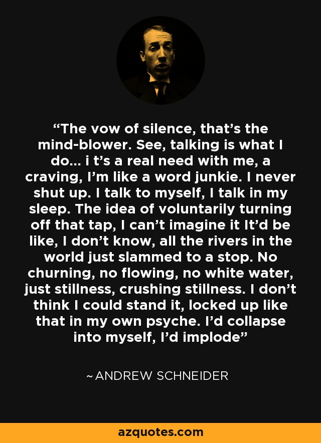 The vow of silence, that's the mind-blower. See, talking is what I do... i t's a real need with me, a craving, I'm like a word junkie. I never shut up. I talk to myself, I talk in my sleep. The idea of voluntarily turning off that tap, I can't imagine it It'd be like, I don't know, all the rivers in the world just slammed to a stop. No churning, no flowing, no white water, just stillness, crushing stillness. I don't think I could stand it, locked up like that in my own psyche. I'd collapse into myself, I'd implode - Andrew Schneider