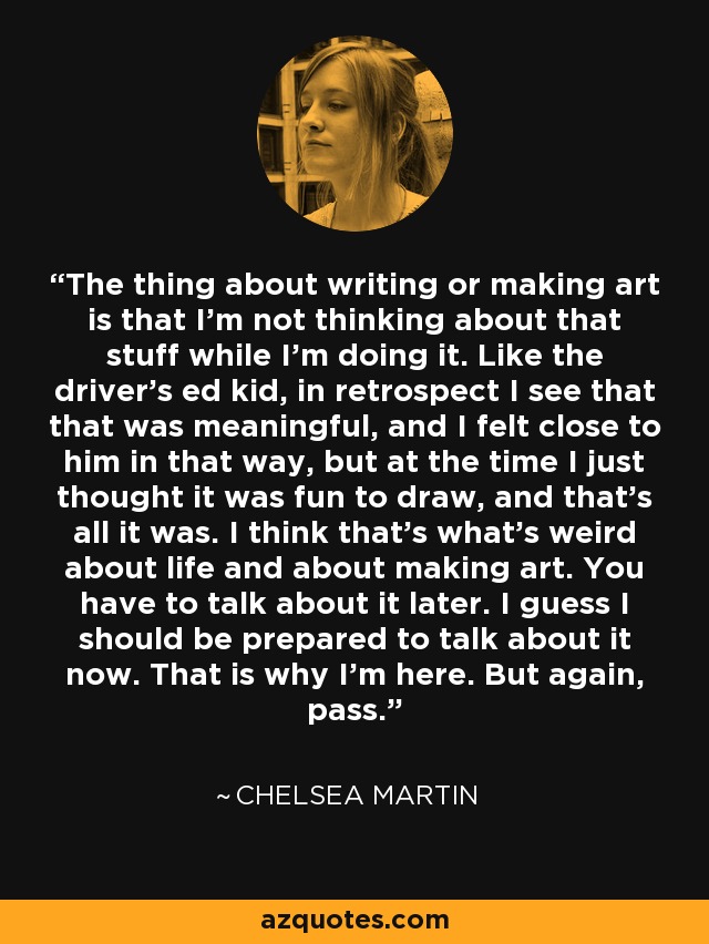 The thing about writing or making art is that I'm not thinking about that stuff while I'm doing it. Like the driver's ed kid, in retrospect I see that that was meaningful, and I felt close to him in that way, but at the time I just thought it was fun to draw, and that's all it was. I think that's what's weird about life and about making art. You have to talk about it later. I guess I should be prepared to talk about it now. That is why I'm here. But again, pass. - Chelsea Martin