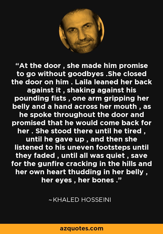 At the door , she made him promise to go without goodbyes .She closed the door on him . Laila leaned her back against it , shaking against his pounding fists , one arm gripping her belly and a hand across her mouth , as he spoke throughout the door and promised that he would come back for her . She stood there until he tired , until he gave up , and then she listened to his uneven footsteps until they faded , until all was quiet , save for the gunfire cracking in the hills and her own heart thudding in her belly , her eyes , her bones . - Khaled Hosseini