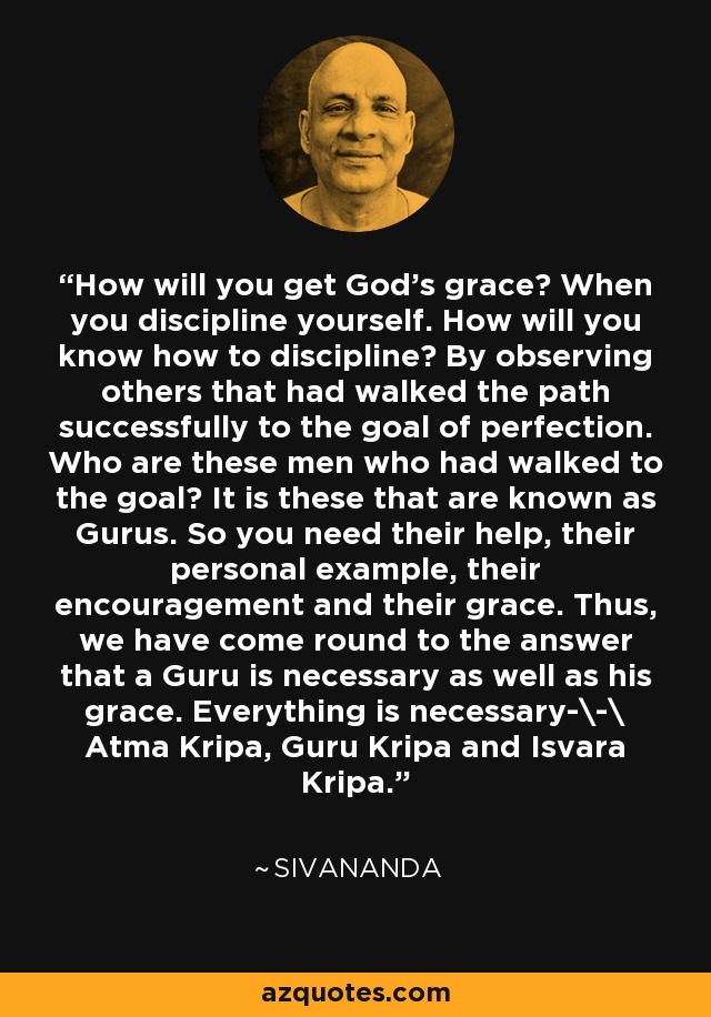 How will you get God's grace? When you discipline yourself. How will you know how to discipline? By observing others that had walked the path successfully to the goal of perfection. Who are these men who had walked to the goal? It is these that are known as Gurus. So you need their help, their personal example, their encouragement and their grace. Thus, we have come round to the answer that a Guru is necessary as well as his grace. Everything is necessary-\-\ Atma Kripa, Guru Kripa and Isvara Kripa. - Sivananda