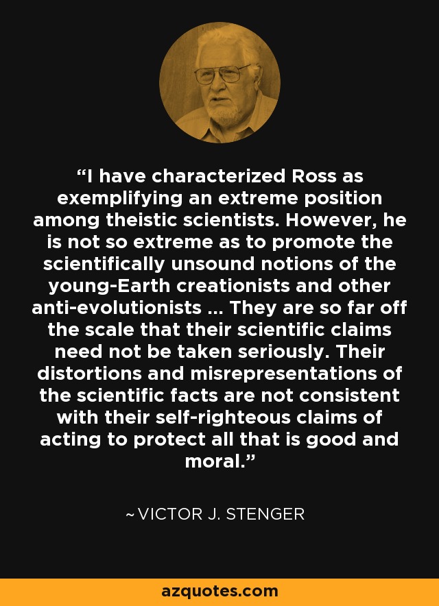 I have characterized Ross as exemplifying an extreme position among theistic scientists. However, he is not so extreme as to promote the scientifically unsound notions of the young-Earth creationists and other anti-evolutionists ... They are so far off the scale that their scientific claims need not be taken seriously. Their distortions and misrepresentations of the scientific facts are not consistent with their self-righteous claims of acting to protect all that is good and moral. - Victor J. Stenger