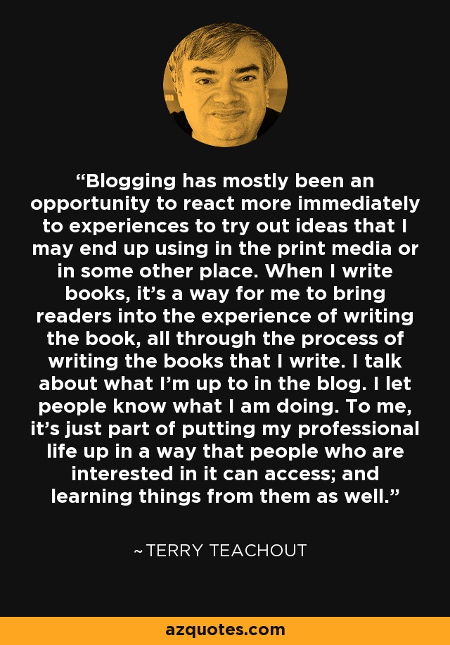 Blogging has mostly been an opportunity to react more immediately to experiences to try out ideas that I may end up using in the print media or in some other place. When I write books, it's a way for me to bring readers into the experience of writing the book, all through the process of writing the books that I write. I talk about what I'm up to in the blog. I let people know what I am doing. To me, it's just part of putting my professional life up in a way that people who are interested in it can access; and learning things from them as well. - Terry Teachout