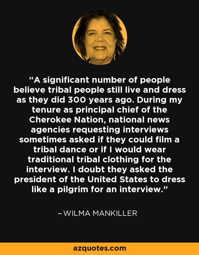 A significant number of people believe tribal people still live and dress as they did 300 years ago. During my tenure as principal chief of the Cherokee Nation, national news agencies requesting interviews sometimes asked if they could film a tribal dance or if I would wear traditional tribal clothing for the interview. I doubt they asked the president of the United States to dress like a pilgrim for an interview. - Wilma Mankiller