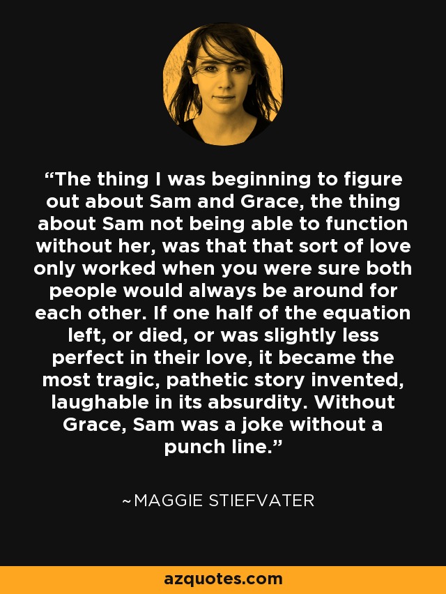 The thing I was beginning to figure out about Sam and Grace, the thing about Sam not being able to function without her, was that that sort of love only worked when you were sure both people would always be around for each other. If one half of the equation left, or died, or was slightly less perfect in their love, it became the most tragic, pathetic story invented, laughable in its absurdity. Without Grace, Sam was a joke without a punch line. - Maggie Stiefvater