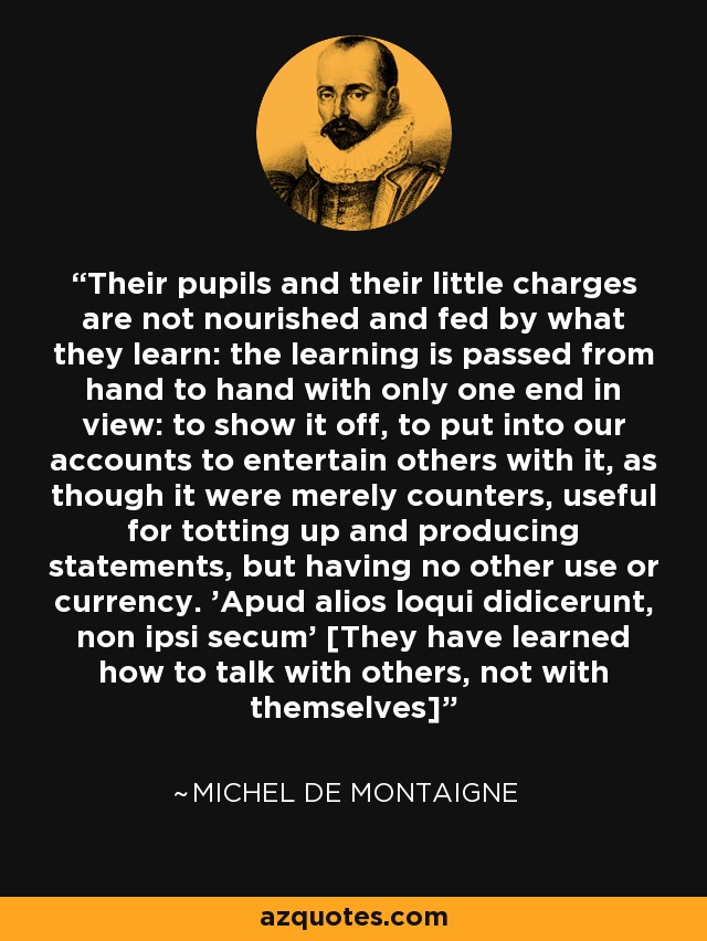 Their pupils and their little charges are not nourished and fed by what they learn: the learning is passed from hand to hand with only one end in view: to show it off, to put into our accounts to entertain others with it, as though it were merely counters, useful for totting up and producing statements, but having no other use or currency. 'Apud alios loqui didicerunt, non ipsi secum' [They have learned how to talk with others, not with themselves] - Michel de Montaigne