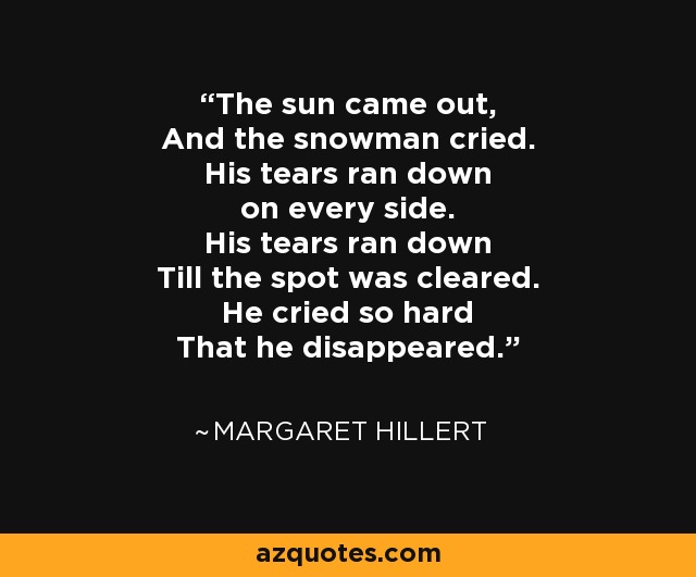 The sun came out, And the snowman cried. His tears ran down on every side. His tears ran down Till the spot was cleared. He cried so hard That he disappeared. - Margaret Hillert