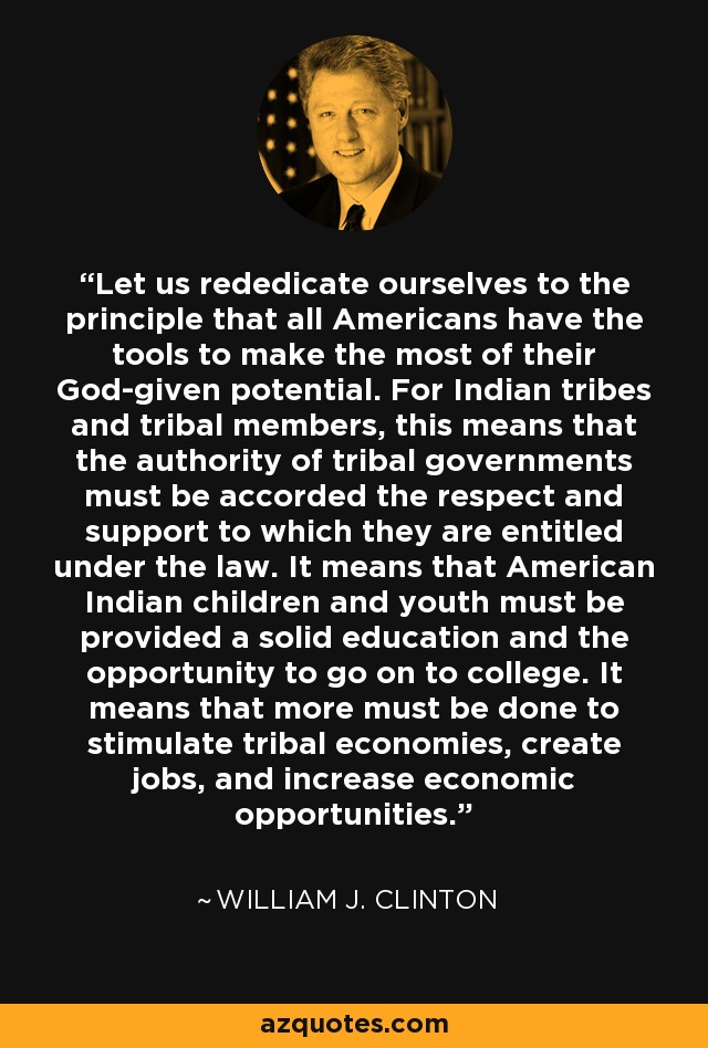 Let us rededicate ourselves to the principle that all Americans have the tools to make the most of their God-given potential. For Indian tribes and tribal members, this means that the authority of tribal governments must be accorded the respect and support to which they are entitled under the law. It means that American Indian children and youth must be provided a solid education and the opportunity to go on to college. It means that more must be done to stimulate tribal economies, create jobs, and increase economic opportunities. - William J. Clinton